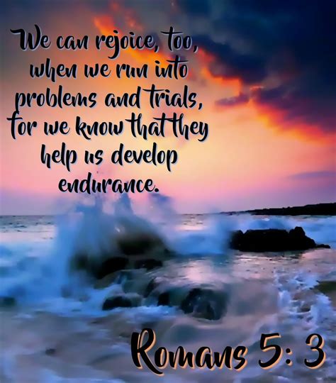 3 We can rejoice, too, when we run into problems and trials, for we know that they help us develop endurance. . Romans 5 nlt